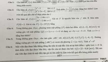 Cầu 1: Cho hàm số f(x) thóa mǎn f'(x)=27+cos x và f(0)=25 Tỉnh f(1) (Kết quả làm tròn đến
hàng phân mười)
Câu 2: Cho hàm số f(x)=beginarrayl x^2-1khix≥ 2 x^2-2x+3.jxhix<2endarray. Tích phân I= 1/2 ∈tlimits _1^(1f(x) dx bằng bao nhiêu? Lám
tròn kết quả đến chữ số thập phân thứ 2
Câu 3: Cho hàm số f(x)=beginarray)l 2x-1kh/x≥ 1 3x^2-2kh/x<1endarray.. Giả sử F là nguyên hàm của ƒ trên R thòa mãn
F(0)=2 , Giá trị của F(-1)+2F(2) bằng
Câu 4: Trong không gian Oxyz , phương trình mặt phẳng () chứa hai điễm A(1;2;-2),B(2;4;1) và
vuông góc với mặt phẳng (Q) :x+3y+z-1=0 có dạng ax+by+cz-5=0. Tinh a+b+c
bằng bao nhiêu?
Câu 5: Trong không gian Oxyz , cho tam giác ABC với A(1;2;3),B(-3;5;7),C(-1;-4;-1). Đường
thẳng vuỡng góc với mặt phẳng (ABC) có vectơ chi phương vector u=(a;-4;b)
Câu 6: Một viên đạn được bắn thắng đứng lên trên từ mặt đất. Giả sử tại thời điểm r giây (coi . Tính a^2+b^2
t=0 là
thời điểm viên đạn được bắn lên), vận tốc của nó được cho bởi v(t)=25-9,8t m/s)  Độ cao
của viên đạn (tính từ mặt đất) đạt giá trị lớn nhất là (làm tròn kết quả đến hàng phần mười)
Hết
Trang 3