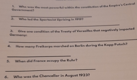 Who was the most powerful within the constitution of the Empire's Central 
Government? 
_ 
2. Who led the Spartacist Uprising in 19197 
_ 
3. Give one condition of the Treaty of Versailles that negatively impacted 
Germany: 
_ 
4. How many Freikorps marched on Berlin during the Kapp Putsch? 
_ 
5. When did France occupy the Ruhr? 
_ 
6. Who was the Chancellor in August 1923?