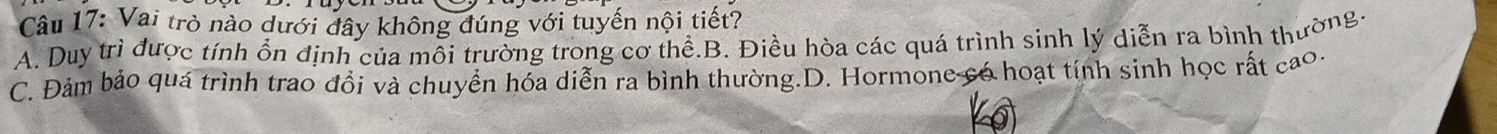 Vai trò nào dưới đây không đúng với tuyến nội tiết?
A. Duy trì được tính ổn định của môi trường trong cơ thể.B. Điều hòa các quá trình sinh lý diễn ra bình thường-
C. Đảm bảo quá trình trao đồi và chuyển hóa diễn ra bình thường.D. Hormone có hoạt tính sinh học rất cao.