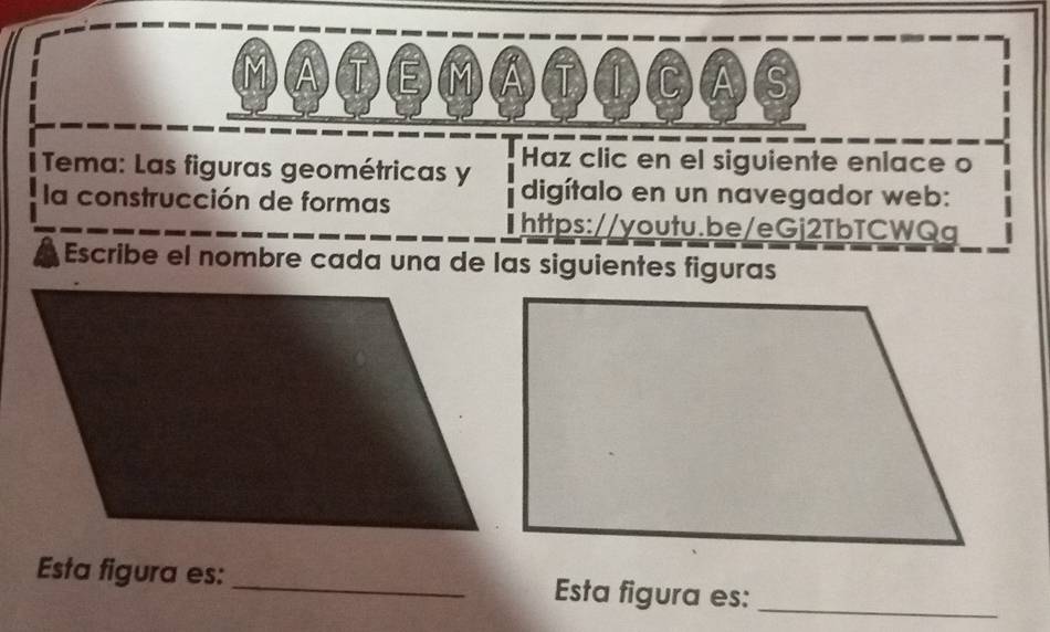 ⒶTEⓂⒶT①CⒶ⑤ 
Haz clic en el siguiente enlace o 
Tema: Las figuras geométricas y digítalo en un navegador web: 
la construcción de formas 
https://youtu.be/eGj2TbTCWQg 
Escribe el nombre cada una de las siguientes figuras 
Esta figura es: _Esta figura es:_