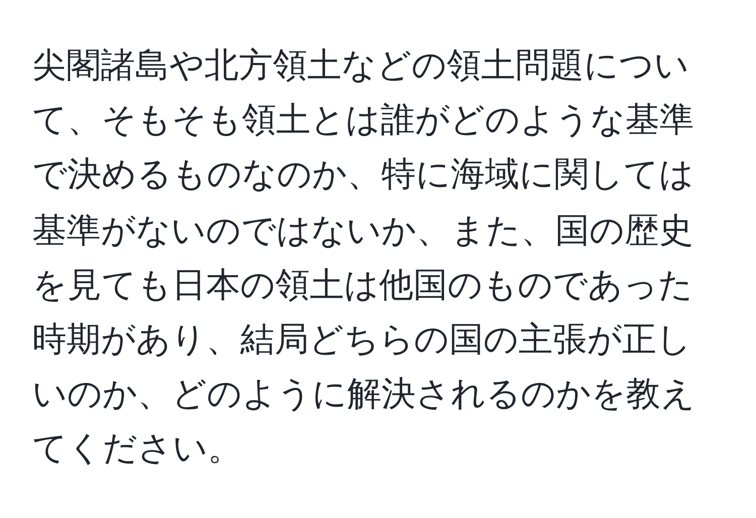 尖閣諸島や北方領土などの領土問題について、そもそも領土とは誰がどのような基準で決めるものなのか、特に海域に関しては基準がないのではないか、また、国の歴史を見ても日本の領土は他国のものであった時期があり、結局どちらの国の主張が正しいのか、どのように解決されるのかを教えてください。