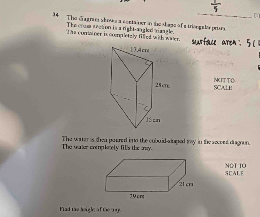 [1] 
34 The diagram shows a container in the shape of a triangular prism. 
The cross section is a right-angled triangle. 
The container is completely filled with water. 
NOT TO 
SCALE 
The water is then poured into the cuboid-shaped tray in the second diagram. 
The water completely fills the tray. 
NOT TO 
SCALE 
Find the height of the tray.