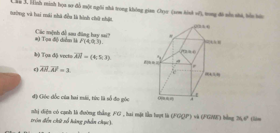 Cầu 3. Hình minh họa sơ đồ một ngôi nhà trong không gian Oxyz (xem hình về), trong đó nên nha, bơn tc
tường và hai mái nhà đều là hình chữ nhật.
Các mệnh đề sau đúng hay sai?
a) Tọa độ diểm là F(4;0;3).
b) Tọa độ vecto vector AH=(4;5;3).
c) vector AH.vector AF=3.
d) Góc dốc của hai mái, tức là số đo góc
nhị diện có cạnh là đường thẳng FG , hai mặt lần lượt là (FGQP) và (FGHE) bằng 26.6° 1
tròn đến chữ số hàng phần chục).
(lom