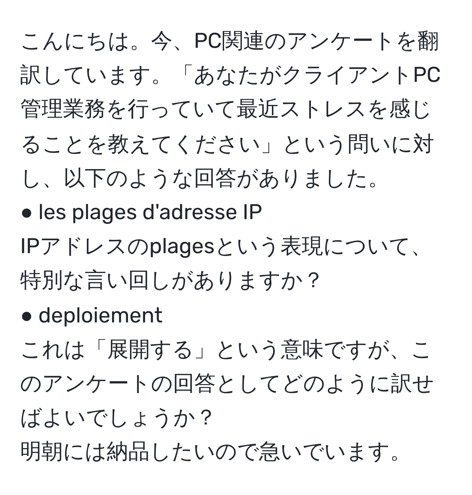 こんにちは。今、PC関連のアンケートを翻訳しています。「あなたがクライアントPC管理業務を行っていて最近ストレスを感じることを教えてください」という問いに対し、以下のような回答がありました。  
● les plages d'adresse IP  
IPアドレスのplagesという表現について、特別な言い回しがありますか？  
● deploiement  
これは「展開する」という意味ですが、このアンケートの回答としてどのように訳せばよいでしょうか？  
明朝には納品したいので急いでいます。