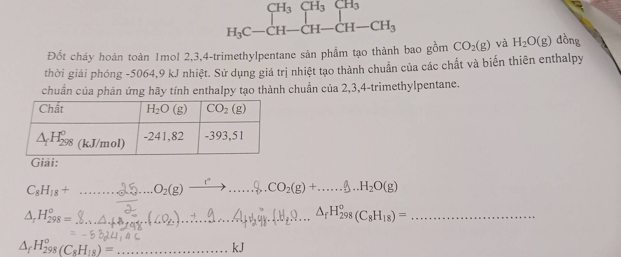 beginarrayr CH_3CH_3CH_3 H_3C-CH-CH-CH_3endarray
Đốt cháy hoàn toàn 1mol 2,3,4-trimethylpentane sản phầm tạo thành bao gồm CO_2(g) và H_2O(g) đồng
thời giải phóng -5064,9 kJ nhiệt. Sử dụng giá trị nhiệt tạo thành chuẩn của các chất và biến thiên enthalpy
chuẩn của phản ứng hãy tính enthalpy tạo thành chuẩn của 2,3,4-trimethylpentane.
Giải:
C_8H_18+ _
_ O_2(g)xrightarrow t°... _... CO_2(g)+......g.H_2..O(g) _
_ △ _rH_(298)^o=
_.H,0...△ _fH_(298)°(C_8H_18)= _
_ △ _fH_(298)°(C_8H_18)=
kJ