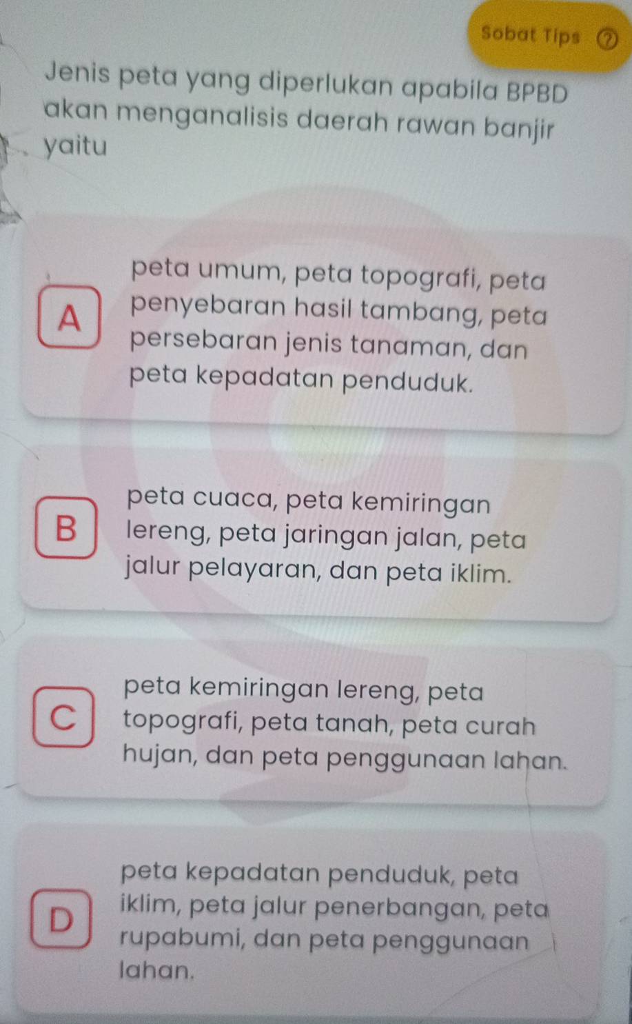 Sobat Tips ⑦
Jenis peta yang diperlukan apabila BPBD
akan menganalisis daerah rawan banjir
yaitu
peta umum, peta topografi, peta
A penyebaran hasil tambang, peta
persebaran jenis tanaman, dan
peta kepadatan penduduk.
peta cuaca, peta kemiringan
B lereng, peta jaringan jalan, peta
jalur pelayaran, dan peta iklim.
peta kemiringan lereng, peta
C topografi, peta tanah, peta curah
hujan, dan peta penggunaan lahan.
peta kepadatan penduduk, peta
D iklim, peta jalur penerbangan, peta
rupabumi, dan peta penggunaan
lahan.