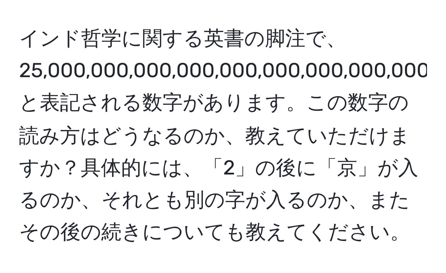 インド哲学に関する英書の脚注で、25,000,000,000,000,000,000,000,000,000と表記される数字があります。この数字の読み方はどうなるのか、教えていただけますか？具体的には、「2」の後に「京」が入るのか、それとも別の字が入るのか、またその後の続きについても教えてください。