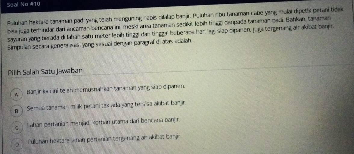 Soal No #10
Puluhan hektare tanaman padi yang telah menguning habis dilalap banjir. Puluhan ribu tanaman cabe yang mulai dipetik petani tidak
bisa juga terhindar dari ancaman bencana ini, meski area tanaman sedikit lebih tinggi daripada tanaman padi. Bahkan, tanaman
sayuran yang berada di lahan satu meter lebih tinggi dan tinggal beberapa hari lagi siap dipanen, juga tergenang air akíbat banjir.
Simpulan secara generalisasi yang sesuai dengan paragraf di atas adalah...
Pilih Salah Satu Jawaban
A Banjir kali ini telah memusnahkan tanaman yang siap dipanen.
g Semua tanaman milik petani tak ada yang tersisa akibat banjir.
c Lahan pertanian menjadi korban utama dari bencana banjir.
D Puluhan hektare lahan pertanian tergenang air akibat banjir.