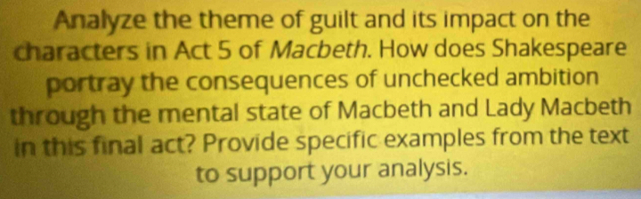 Analyze the theme of guilt and its impact on the 
characters in Act 5 of Macbeth. How does Shakespeare 
portray the consequences of unchecked ambition 
through the mental state of Macbeth and Lady Macbeth 
in this final act? Provide specific examples from the text 
to support your analysis.