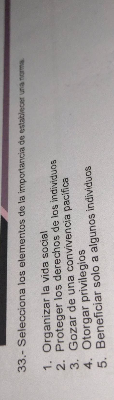 33.- Selecciona los elementos de la importancia de establecer una norma.
1. Organizar la vida social
2. Proteger los derechos de los individuos
3. Gozar de una convivencia pacífica
4. Otorgar privilegios
5. Beneficiar solo a algunos individuos