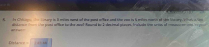 4 
5. In Chicago, the lbrary is 3 miles west of the post office and the zoo is 5 miles north of the library. What is the 
distance from the post office to the zoo? Round to 2 decimal places. Include the units of measurement in your 
answer! 
Déstance 2.83 Mi