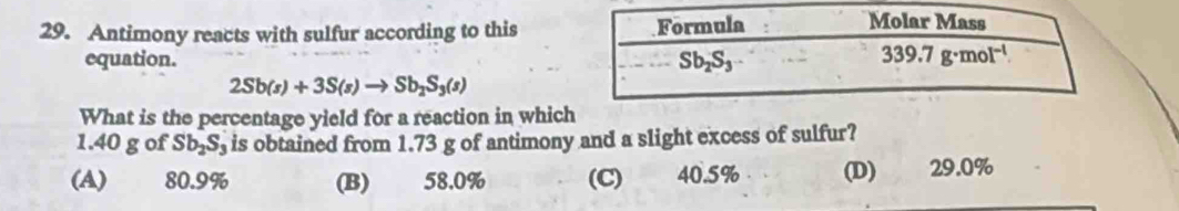 Antimony reacts with sulfur according to this
equation.
2Sb(s)+3S(s)to Sb_2S_3(s)
What is the percentage yield for a reaction in whic
1.40 g of Sb_2S_3 is obtained from 1.73 g of antimony and a slight excess of sulfur?
(A) 80.9% (B) 58.0% (C) 40.5% (D) 29.0%