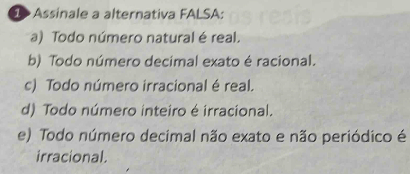 > Assinale a alternativa FALSA:
a) Todo número natural é real.
b) Todo número decimal exato é racional.
c) Todo número irracional é real.
d) Todo número inteiro é irracional.
e) Todo número decimal não exato e não periódico é
irracional.