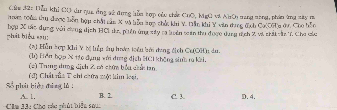 Dẫn khí CO dư qua ống sứ đựng hỗn hợp các chất C CuO, MgO và Al_2O_3 nung nóng, phản ứng xảy ra
hoàn toàn thu được hỗn hợp chất rắn X và hỗn hợp chất khí Y. Dẫn khí Y vào dung dịch Ca(OH)_2 dư. Cho hỗn
hợp X tác dụng với dung dịch HCl dư, phản ứng xảy ra hoàn toàn thu được dung dịch Z và chất rắn T. Cho các
phát biểu sau:
(a) Hỗn hợp khí Y bị hấp thụ hoàn toàn bởi dung dịch Ca(OH)_2 du.
(b) Hỗn hợp X tác dụng với dung dịch HCl không sinh ra khí.
(c) Trong dung dịch Z có chứa bốn chất tan.
(d) Chất rắn T chỉ chứa một kim loại.
Số phát biểu đúng là :
A. 1. B. 2. C. 3. D. 4.
Câu 33: Cho các phát biểu sau: