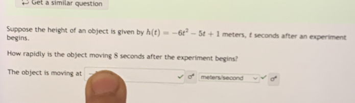 Get a similar question 
Suppose the height of an object is given by h(t)=-6t^2-5t+1 meters, t seconds after an experiment 
begins. 
How rapidly is the object moving 8 seconds after the experiment begins? 
The object is moving at sigma^4 meters/second sigma^4