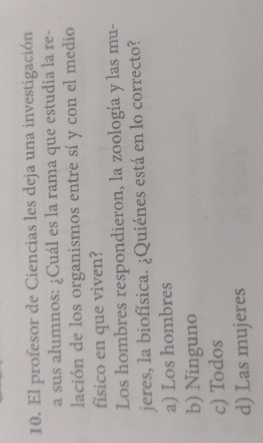 El profesor de Ciencias les deja una investigación
a sus alumnos: ¿Cuál es la rama que estudia la re-
lación de los organismos entre sí y con el medio
físico en que viven?
Los hombres respondieron, la zoología y las mu-
jeres, la biofísica. ¿Quiénes está en lo correcto?
a) Los hombres
b) Ninguno
c) Todos
d) Las mujeres