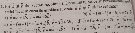 Fie vector a si vector b doi vectori necoliniari. Determinați valorile parametrul m∈ R
astfel încât în cazurile următoare, vectorii vector u și vector v să fie coliniari: 
a) vector u=vector a+2vector b, vector v=mvector a+8vector b; 
b) vector u=(m-1)vector a-vector b, vector v=2vector a+vector b
c) vector u=(m-1)vector a+(m+1)vector b, vector v=2vector a+3vector b; d) vector u=(m+1)vector a+2vector b, vector v=3vector a+mvector b
e) vector u=2vector a+(m-5)vector b, vector v=mvector a-2vector b f) vector u=vector a+2vector b, vector v=(m-2)vector a+(m+2)vector b