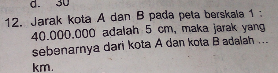 d. 30
12. Jarak kota A dan B pada peta berskala 1 :
40.000.000 adalah 5 cm, maka jarak yang
sebenarnya dari kota A dan kota B adalah ...
km.