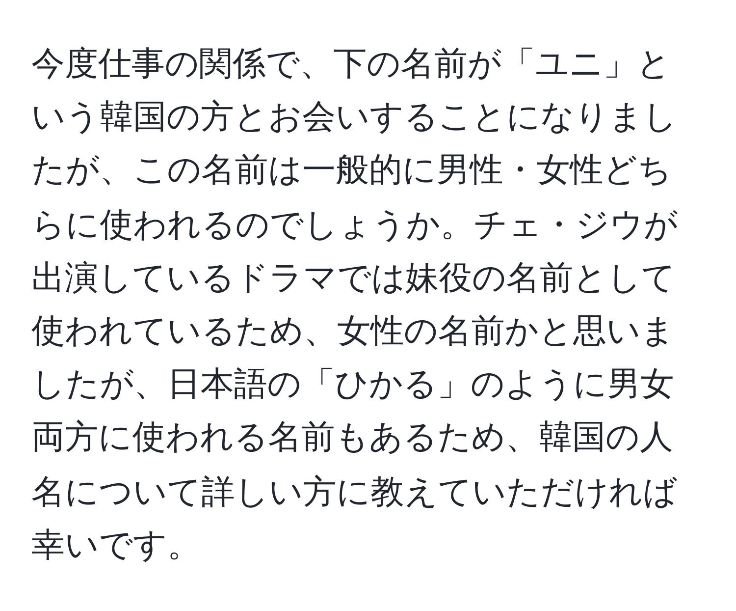 今度仕事の関係で、下の名前が「ユニ」という韓国の方とお会いすることになりましたが、この名前は一般的に男性・女性どちらに使われるのでしょうか。チェ・ジウが出演しているドラマでは妹役の名前として使われているため、女性の名前かと思いましたが、日本語の「ひかる」のように男女両方に使われる名前もあるため、韓国の人名について詳しい方に教えていただければ幸いです。