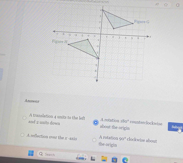 b0a6f295d8c659b45a6241925f5
Answer
A translation 4 units to the left A rotation 180° counterclockwise
and 2 units down about the origin Submit
A reflection over the x -axis A rotation 90° clockwise about
the origin
Search