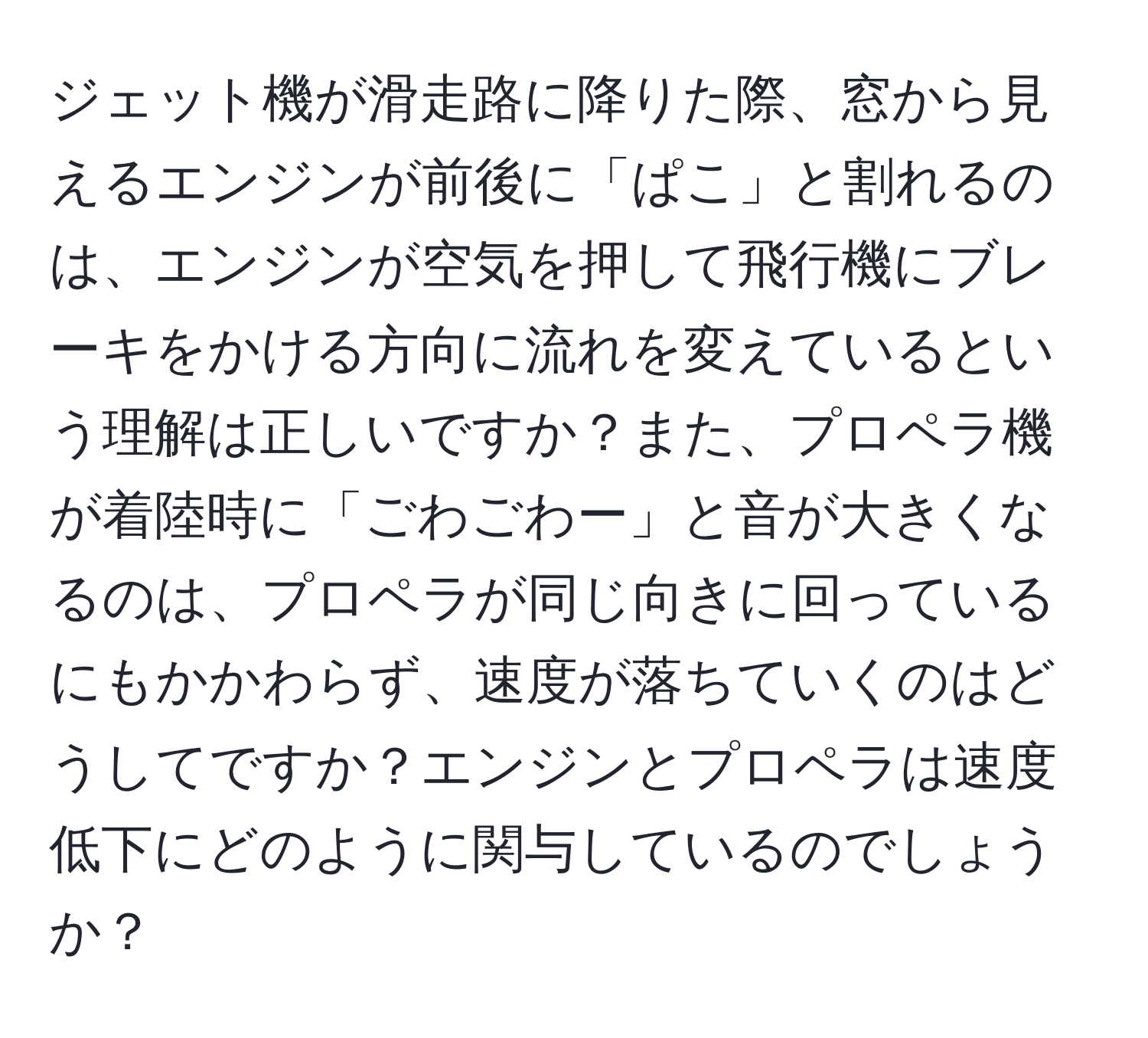 ジェット機が滑走路に降りた際、窓から見えるエンジンが前後に「ぱこ」と割れるのは、エンジンが空気を押して飛行機にブレーキをかける方向に流れを変えているという理解は正しいですか？また、プロペラ機が着陸時に「ごわごわー」と音が大きくなるのは、プロペラが同じ向きに回っているにもかかわらず、速度が落ちていくのはどうしてですか？エンジンとプロペラは速度低下にどのように関与しているのでしょうか？