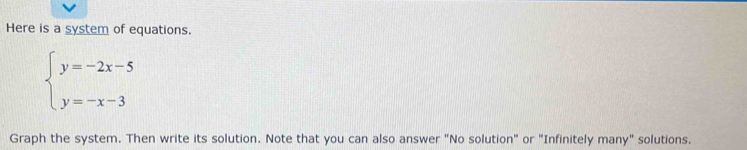 Here is a system of equations.
beginarrayl y=-2x-5 y=-x-3endarray.
Graph the system. Then write its solution. Note that you can also answer "No solution" or "Infinitely many" solutions.