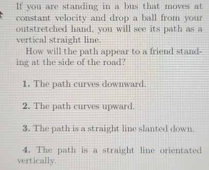 If you are standing in a bus that moves at
constant velocity and drop a ball from your
outstretched hand, you will see its path as a
vertical straight line.
How will the path appear to a friend stand-
ing at the side of the road?
1. The path curves downward.
2. The path curves upward.
3. The path is a straight line slanted down.
4. The path is a straight line orientated
vertically.