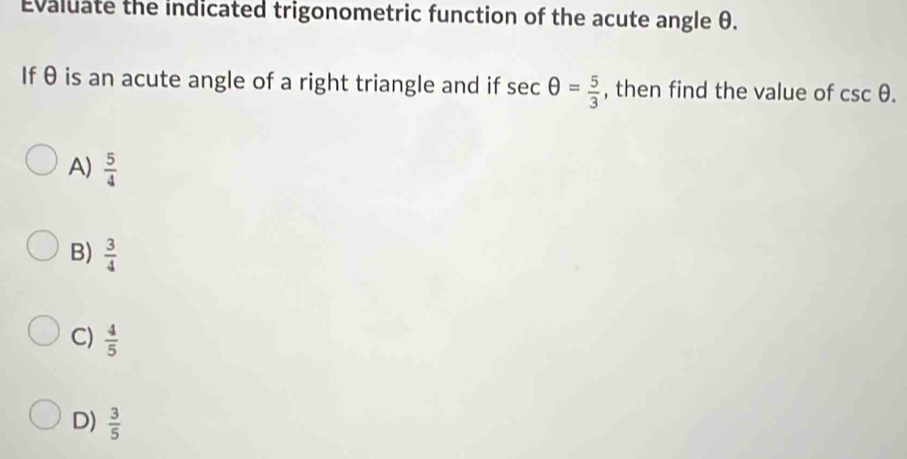 Evaluate the indicated trigonometric function of the acute angle θ.
If θ is an acute angle of a right triangle and if sec θ = 5/3  , then find the value of csc θ.
A)  5/4 
B)  3/4 
C)  4/5 
D)  3/5 