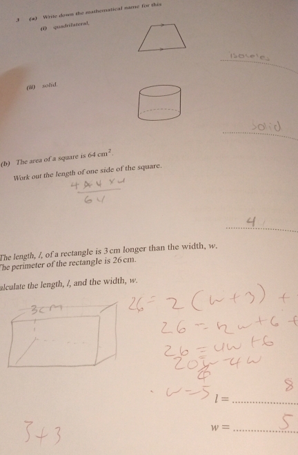 3 (a) Write down the mathematical name for this 
( quadrilateral, 
_ 
(ii) solid. 
_ 
(b) The area of a square is 64cm^2. 
Work out the length of one side of the square. 
_ 
The length, /, of a rectangle is 3 cm longer than the width, w. 
The perimeter of the rectangle is 26cm. 
alculate the length, /, and the width, w.
l= _ 
_ w=