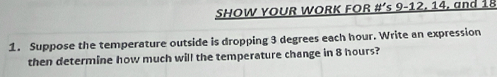 SHOW YOUR WORK FOR # ' s 9-12, 14, and 18
1. Suppose the temperature outside is dropping 3 degrees each hour. Write an expression 
then determine how much will the temperature change in 8 hours?