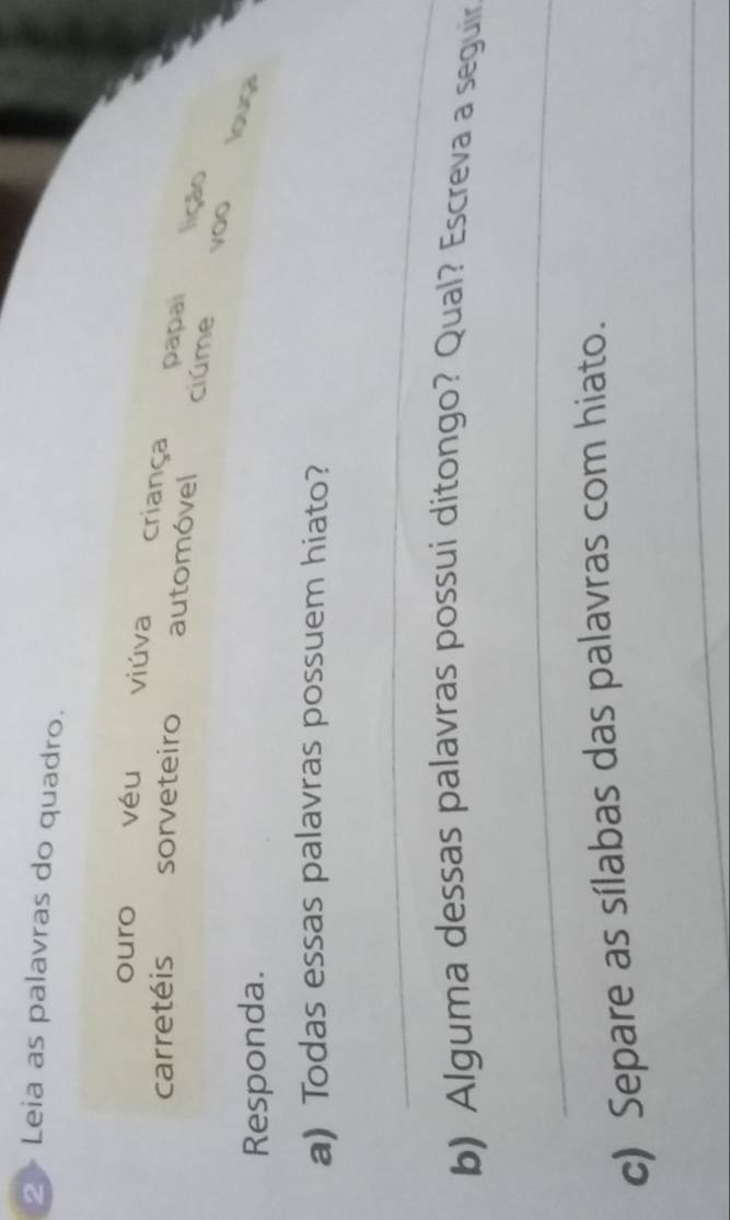 Leia as palavras do quadro.
ouro véu viúva criança papai lição
carretéis sorveteiro automóvel ciúme yoo
Responda.
louga
a) Todas essas palavras possuem hiato?
_
b) Alguma dessas palavras possui ditongo? Qual? Escreva a seguir
_
c) Separe as sílabas das palavras com hiato.
_