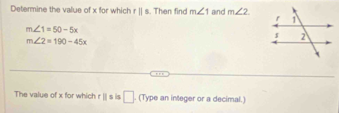 Determine the value of x for which rparallel s. Then find m∠ 1 and m∠ 2.
m∠ 1=50-5x
m∠ 2=190-45x
The value of x for which r||s is □. (Type an integer or a decimal.)