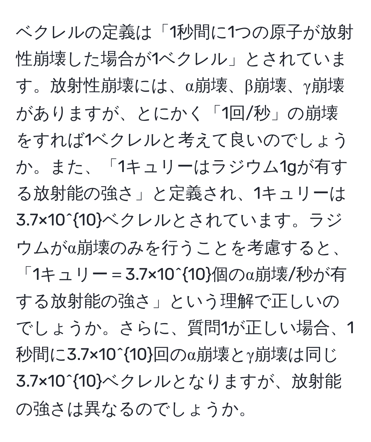 ベクレルの定義は「1秒間に1つの原子が放射性崩壊した場合が1ベクレル」とされています。放射性崩壊には、α崩壊、β崩壊、γ崩壊がありますが、とにかく「1回/秒」の崩壊をすれば1ベクレルと考えて良いのでしょうか。また、「1キュリーはラジウム1gが有する放射能の強さ」と定義され、1キュリーは3.7×10^(10)ベクレルとされています。ラジウムがα崩壊のみを行うことを考慮すると、「1キュリー＝3.7×10^(10)個のα崩壊/秒が有する放射能の強さ」という理解で正しいのでしょうか。さらに、質問1が正しい場合、1秒間に3.7×10^(10)回のα崩壊とγ崩壊は同じ3.7×10^(10)ベクレルとなりますが、放射能の強さは異なるのでしょうか。