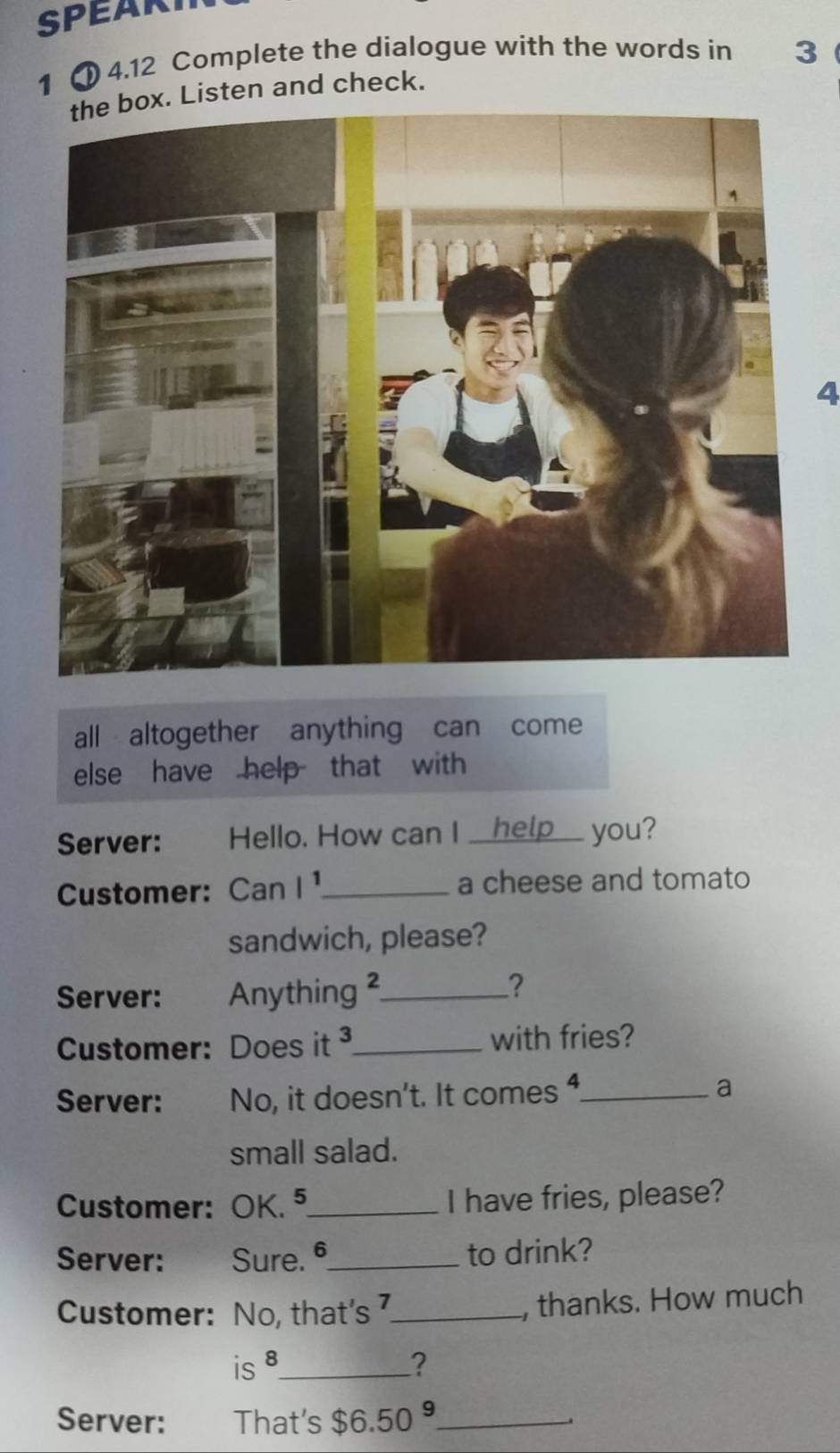 SPEART 
1 4.12 Complete the dialogue with the words in 3
the box. Listen and check. 
4 
all altogether anything can come 
else have help that with 
Server: Hello. How can I __help___ you? 
Customer: Can l^1 _ a cheese and tomato 
sandwich, please? 
Server: €£ Anything _ 
? 
Customer: Does it _with fries? 
Server: No, it doesn't. It comes ,_ a 
small salad. 
Customer: OK. ⁵_ I have fries, please? 
Server: Sure. _to drink? 
Customer: No, that's 7 _ , thanks. How much 
is 8 _ ? 
Server: That's $6.50^9 _ .