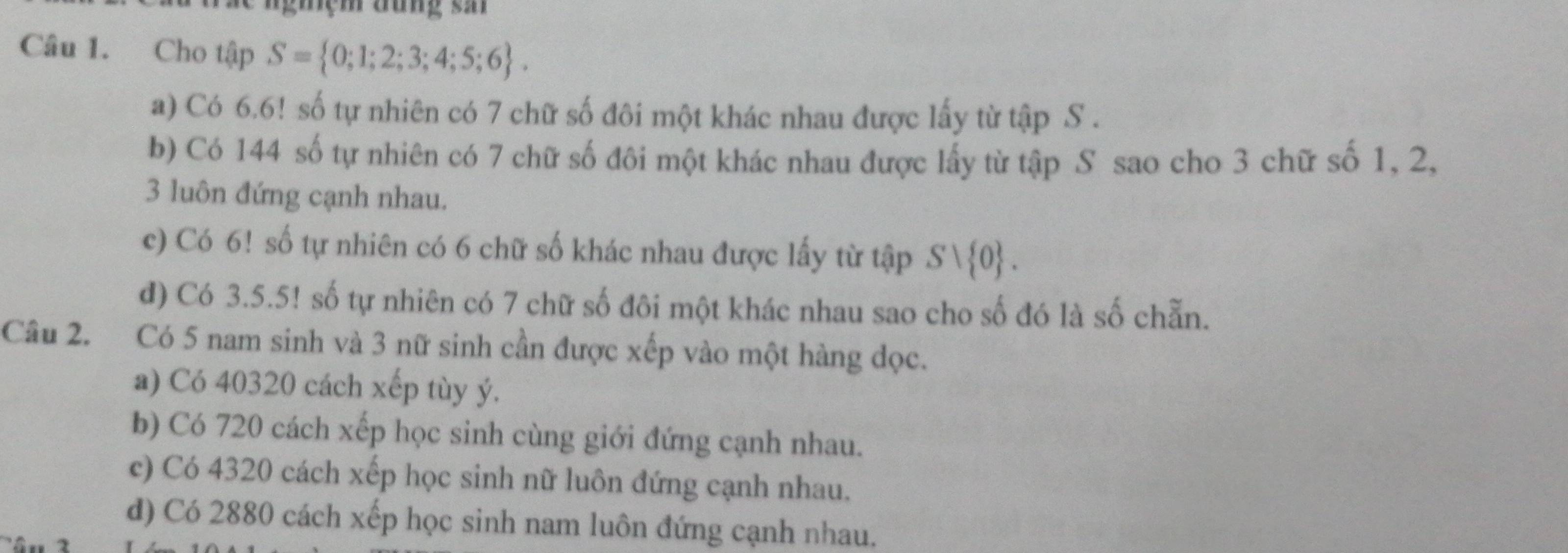 giệm đưng sar
Câu 1. Cho tập S= 0;1;2;3;4;5;6.
a) Có 6.6! số tự nhiên có 7 chữ số đôi một khác nhau được lấy từ tập S.
b) Có 144 số tự nhiên có 7 chữ số đôi một khác nhau được lấy từ tập S sao cho 3 chữ số 1, 2,
3 luôn đứng cạnh nhau.
c) Có 6! số tự nhiên có 6 chữ số khác nhau được lấy từ tập Svee  0.
d) Có 3.5.5! số tự nhiên có 7 chữ số đôi một khác nhau sao cho số đó là số chẵn.
Câu 2. Có 5 nam sinh và 3 nữ sinh cần được xếp vào một hàng dọc.
a) Có 40320 cách xếp tùy ý.
b) Có 720 cách xếp học sinh cùng giới đứng cạnh nhau.
c) Có 4320 cách xếp học sinh nữ luôn đứng cạnh nhau.
d) Có 2880 cách xếp học sinh nam luôn đứng cạnh nhau.