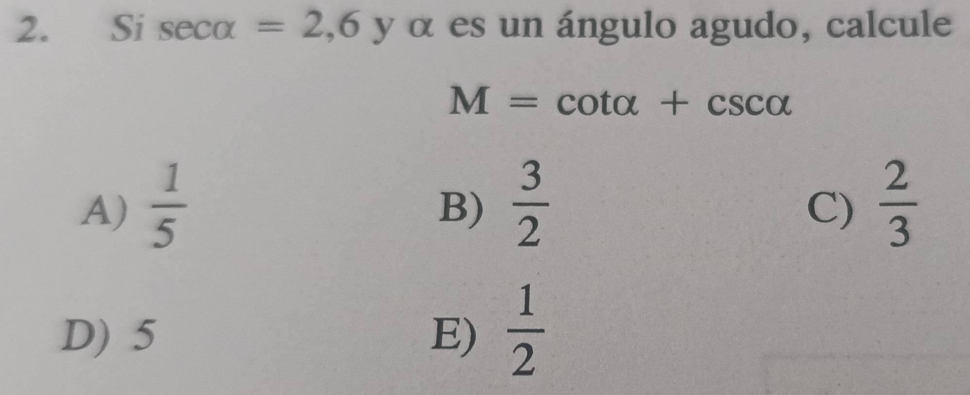 Si sec alpha =2,6 y α es un ángulo agudo, calcule
M=cot alpha +csc alpha
A)  1/5 
B)  3/2   2/3 
C)
D) 5 E)  1/2 