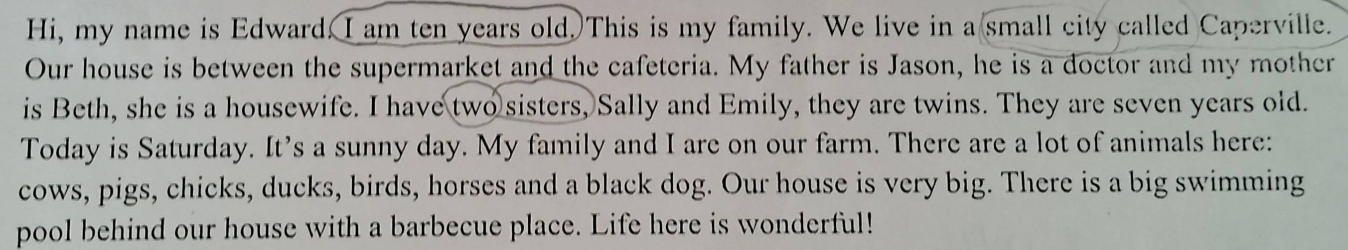 Hi, my name is Edward. I am ten years old. This is my family. We live in a small city called Caperville. 
Our house is between the supermarket and the cafeteria. My father is Jason, he is a doctor and my mother 
is Beth, she is a housewife. I have two sisters, Sally and Emily, they are twins. They are seven years old. 
Today is Saturday. It's a sunny day. My family and I are on our farm. There are a lot of animals here: 
cows, pigs, chicks, ducks, birds, horses and a black dog. Our house is very big. There is a big swimming 
pool behind our house with a barbecue place. Life here is wonderful!