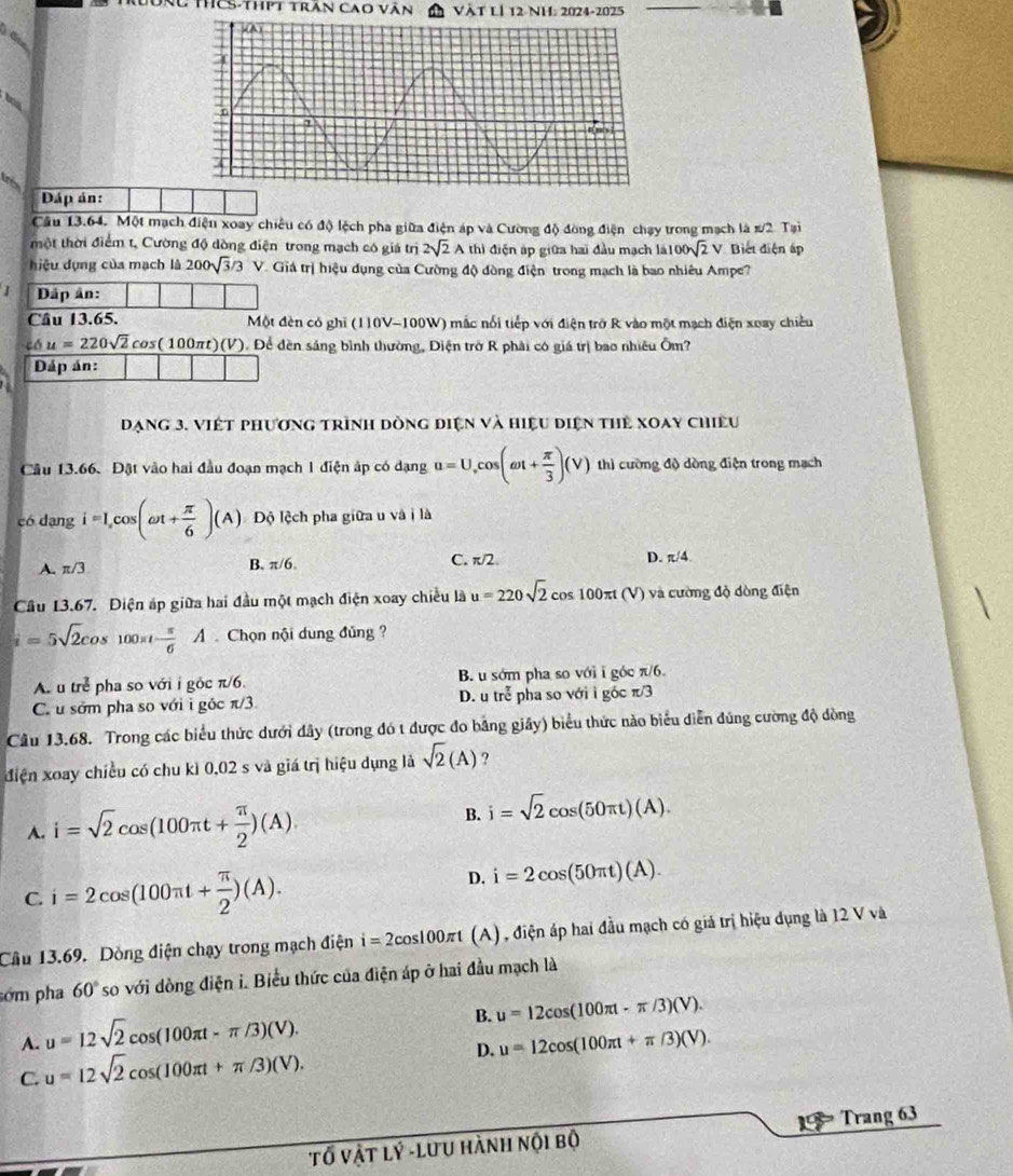 TCS-thPt trấn cao văn Vật Là 12 NH: 2024-2025
Dáp án:
Câu 13.64. Một mạch điện xoay chiếu có độ lệch pha giữa điện áp và Cường độ đòng điện chạy trong mạch là #/2 Tại
một thời điểm t, Cường độ dòng điện trong mạch có giá trị 2sqrt(2)Ath) điện áp giữa hai đầu mạch là 100sqrt(2)V Biết điện ấp
hiệu dụng của mạch là 200sqrt(3)/3 V V. Giá trị hiệu dụng của Cường độ đòng điện trong mạch là bao nhiêu Ampe?
J Dáp ân:
Câu 13.65.  Một đèn có ghi (110V-100W) mắc nổi tiếp với điện trở R vào một mạch điện xoay chiều
cos u=220sqrt(2)cos (100π t)(V) Đ. Để đèn sáng bình thường, Điện trở R phải có giá trị bao nhiều Ôm?
Dáp án:
Dạng 3. Viết phương trình dòng điện và hiệu điện thẻ xoay chiếu
Câu 13.66. Đặt vào hai đầu đoạn mạch 1 điện áp có dạng u=U,cos (omega t+ π /3 )(V) thì cường độ dòng điện trong mạch
có dạng i=I_xcos (omega t+ π /6 )(A) Độ lệch pha giữa u và i là
A. π /3 B. π/6. C. π/2. D. π /4.
Cầu 13.67. Điện áp giữa hai đầu một mạch điện xoay chiều là u=220sqrt(2) cos 100π (V) và cường độ dòng điện
i=5sqrt(2)cos 100π t- π /6 A Chọn nội dung đủng ?
A. t tre pha so với i góc π/6. B. u sớm pha so với i góc π/6.
C u sớm pha so với i góc π /3. D.u trễ pha so với i góc π/3
Câu 13.68. Trong các biểu thức dưới đây (trong đó t được đo bảng giây) biểu thức nào biểu diễn đùng cường độ đòng
điện xoay chiều có chu kì 0,02 s và giá trị hiệu dụng là sqrt(2)(A) ?
A. i=sqrt(2)cos (100π t+ π /2 )(A). B. i=sqrt(2)cos (50π t)(A).
C. i=2cos (100π t+ π /2 )(A).
D. i=2cos (50π t)(A).
Cầu 13.69. Dòng điện chạy trong mạch điện i=2cos 100π t (A) , điện áp hai đầu mạch có giá trị hiệu dụng là 12 V và
sớm pha 60° so với dòng điện i. Biểu thức của điện áp ở hai đầu mạch là
A. u=12sqrt(2)cos (100π t-π /3)(V).
B. u=12cos (100π t-π /3)(V).
D. u=12cos (100π t+π /3)(V).
C. u=12sqrt(2)cos (100π t+π /3)(V).
Tố Vật lý -lưu hành nội bộ 1  Trang 63