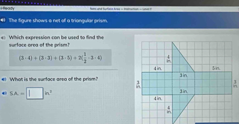 Ready Nets and Surface Area — Instruction — Level F 
The figure shows a net of a triangular prism 
Which expression can be used to find the 
surface area of the prism?
(3· 4)+(3· 3)+(3· 5)+2( 1/2 · 3· 4)
What is the surface area of the prism?
SA.=□ in^2