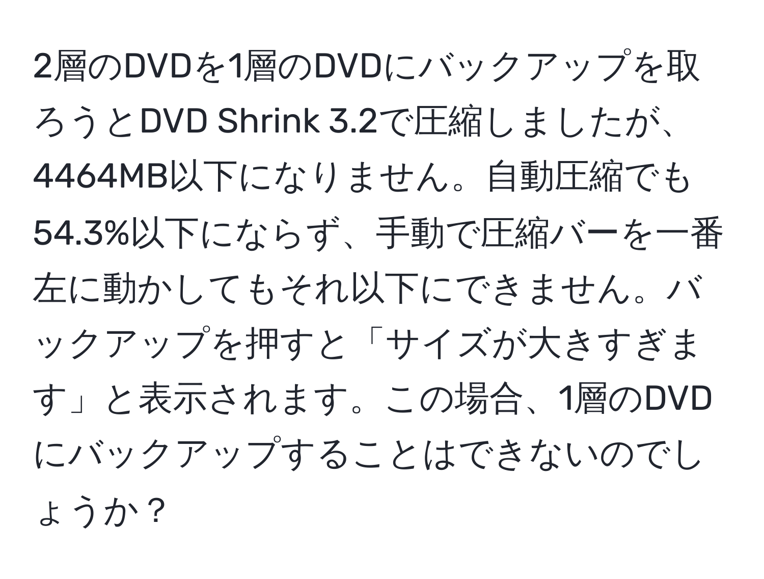 2層のDVDを1層のDVDにバックアップを取ろうとDVD Shrink 3.2で圧縮しましたが、4464MB以下になりません。自動圧縮でも54.3%以下にならず、手動で圧縮バーを一番左に動かしてもそれ以下にできません。バックアップを押すと「サイズが大きすぎます」と表示されます。この場合、1層のDVDにバックアップすることはできないのでしょうか？