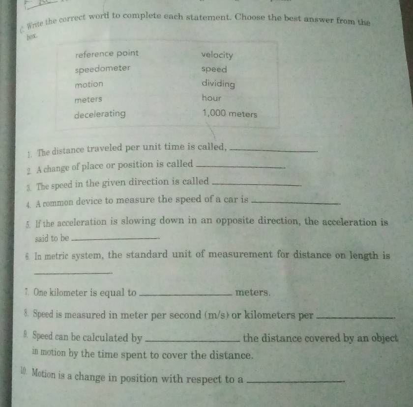 Write the correct word to complete each statement. Choose the best answer from the
box.
reference point velocity
speedometer speed
motion dividing
meters
hour
decelerating 1,000 meters
1. The distance traveled per unit time is called,_
2 A change of place or position is called_
3. The speed in the given direction is called_
4. A common device to measure the speed of a car is_
5. If the acceleration is slowing down in an opposite direction, the acceleration is
said to be_
6. In metric system, the standard unit of measurement for distance on length is
_
7. One kilometer is equal to _ meters.
8. Speed is measured in meter per second (m/s) or kilometers per_ 
9. Speed can be calculated by _the distance covered by an object
in motion by the time spent to cover the distance.
10. Motion is a change in position with respect to a_
-.