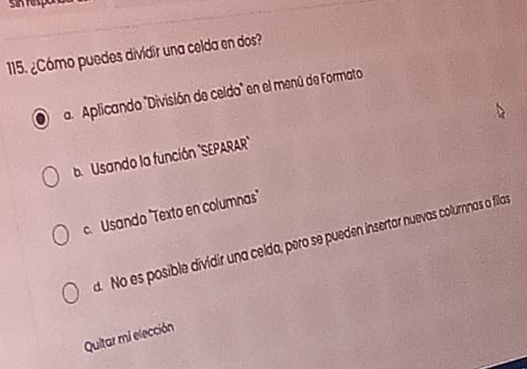 sin faspor
115. ¿Cámo puedes dividir una celda en dos?
a Aplicando "División de celdo" en el menú de Formato
b Usando la función 'SEPARAR'"
c. Usando "Texto en columnas"
d. No es posible dividir una celda, pero se pueden insertar nuevas colurnnas o filas
Quitar mi elección