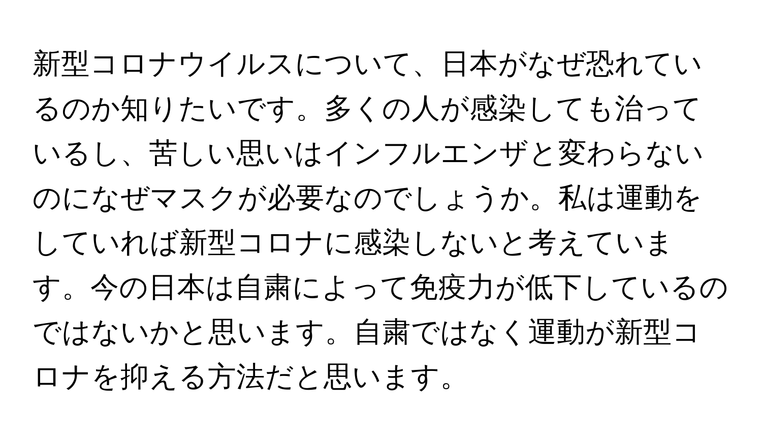 新型コロナウイルスについて、日本がなぜ恐れているのか知りたいです。多くの人が感染しても治っているし、苦しい思いはインフルエンザと変わらないのになぜマスクが必要なのでしょうか。私は運動をしていれば新型コロナに感染しないと考えています。今の日本は自粛によって免疫力が低下しているのではないかと思います。自粛ではなく運動が新型コロナを抑える方法だと思います。