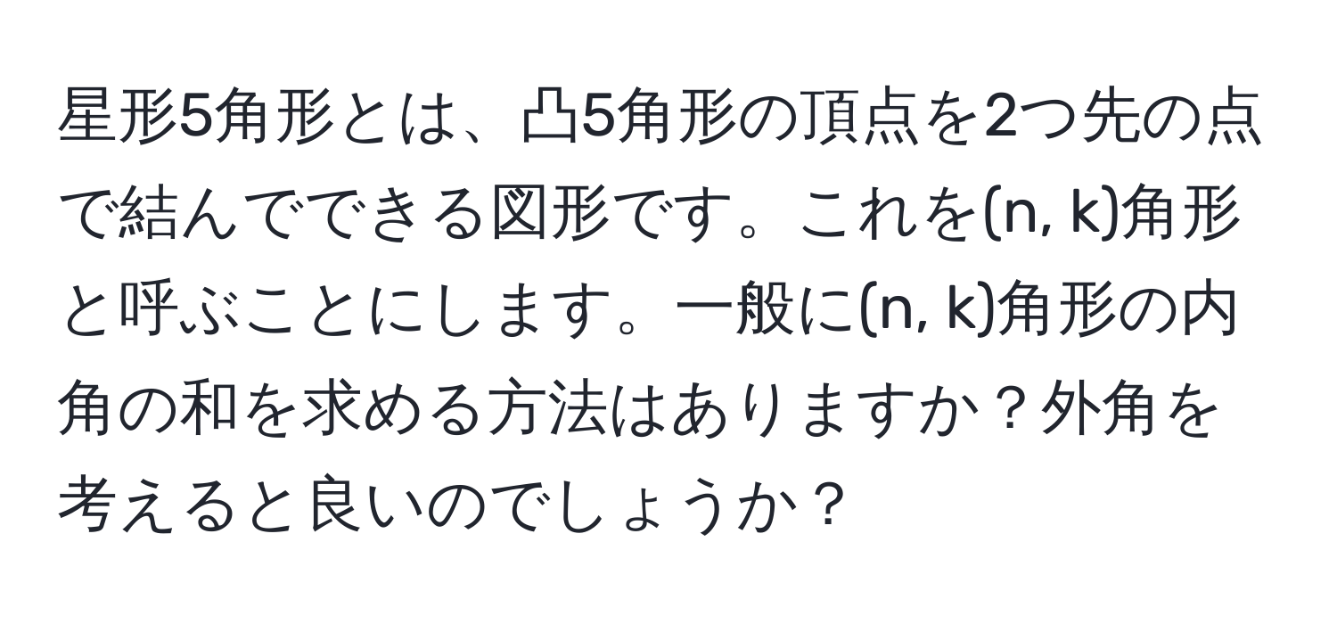 星形5角形とは、凸5角形の頂点を2つ先の点で結んでできる図形です。これを(n, k)角形と呼ぶことにします。一般に(n, k)角形の内角の和を求める方法はありますか？外角を考えると良いのでしょうか？