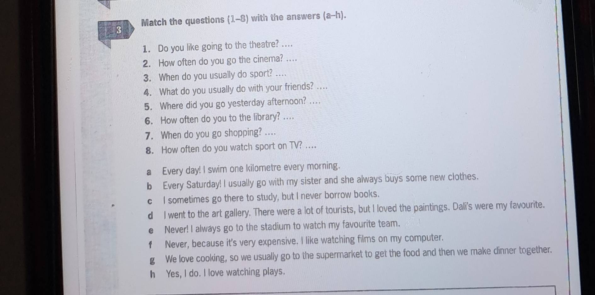 Match the questions (1-8) with the answers (a-h). 
3
1. Do you like going to the theatre? ....
2. How often do you go the cinema? ....
3. When do you usually do sport? ....
4. What do you usually do with your friends? ....
5. Where did you go yesterday afternoon? ....
6. How often do you to the library? ....
7. When do you go shopping? ....
8. How often do you watch sport on TV? ....
a Every day! I swim one kilometre every morning.
b Every Saturday! I usually go with my sister and she always buys some new clothes.
c I sometimes go there to study, but I never borrow books.
d I went to the art gallery. There were a lot of tourists, but I loved the paintings. Dali's were my favourite.
e Never! I always go to the stadium to watch my favourite team.
f Never, because it's very expensive. I like watching films on my computer.
g We love cooking, so we usually go to the supermarket to get the food and then we make dinner together.
h Yes, I do. I love watching plays.