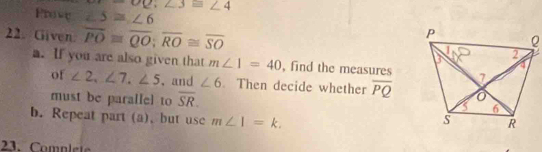 ∠ 62; ∠ 3≌ ∠ 4
Prove ∠ 5≌ ∠ 6
22. Given. overline PO≌ overline QO; overline RO≌ overline SO
a. If you are also given that m∠ 1=40 , find the measures 
of ∠ 2, ∠ 7, ∠ 5 ,and ∠ 6. Then decide whether overline PQ
must be parallel to overline SR. 
b. Repeat part (a), but use m∠ 1=k. 
23. Complete