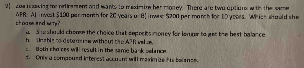 Zoe is saving for retirement and wants to maximize her money. There are two options with the same
APR: A) invest $100 per month for 20 years or B) invest $200 per month for 10 years. Which should she
choose and why?
a. She should choose the choice that deposits money for longer to get the best balance.
b. Unable to determine without the APR value.
c. Both choices will result in the same bank balance.
d. Only a compound interest account will maximize his balance.