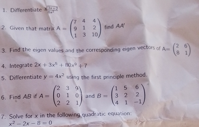 Differentiate  (sqrt(3x+2))/8x^2 
2. Given that matrix A=beginpmatrix 7&4&4 9&1&2 1&3&10endpmatrix find AA'
3. Find the eigen values and the corresponding eigen vectors of A=beginpmatrix 2&6 8&1endpmatrix
4. Integrate 2x+3x^5+80x^9+7
5. Differentiate y=4x^2 using the first principle method. 
6. Find AB if A=beginpmatrix 2&3&9 0&1&0 2&2&1endpmatrix and B=beginpmatrix 1&5&6 3&2&2 4&1&-1endpmatrix
7. Solve for x in the following quadratic equation:
x^2-2x-8=0