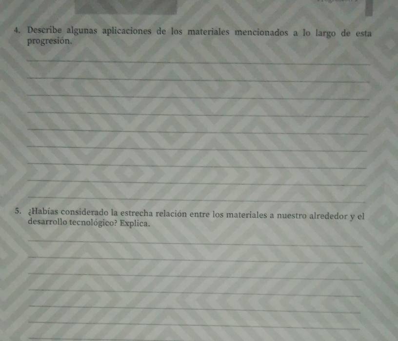 Describe algunas aplicaciones de los materiales mencionados a lo largo de esta 
progresión. 
_ 
_ 
_ 
_ 
_ 
_ 
_ 
_ 
_ 
5. ¿Habías considerado la estrecha relación entre los materiales a nuestro alrededor y el 
desarrollo tecnológico? Explica. 
_ 
_ 
_ 
_ 
_ 
_ 
_