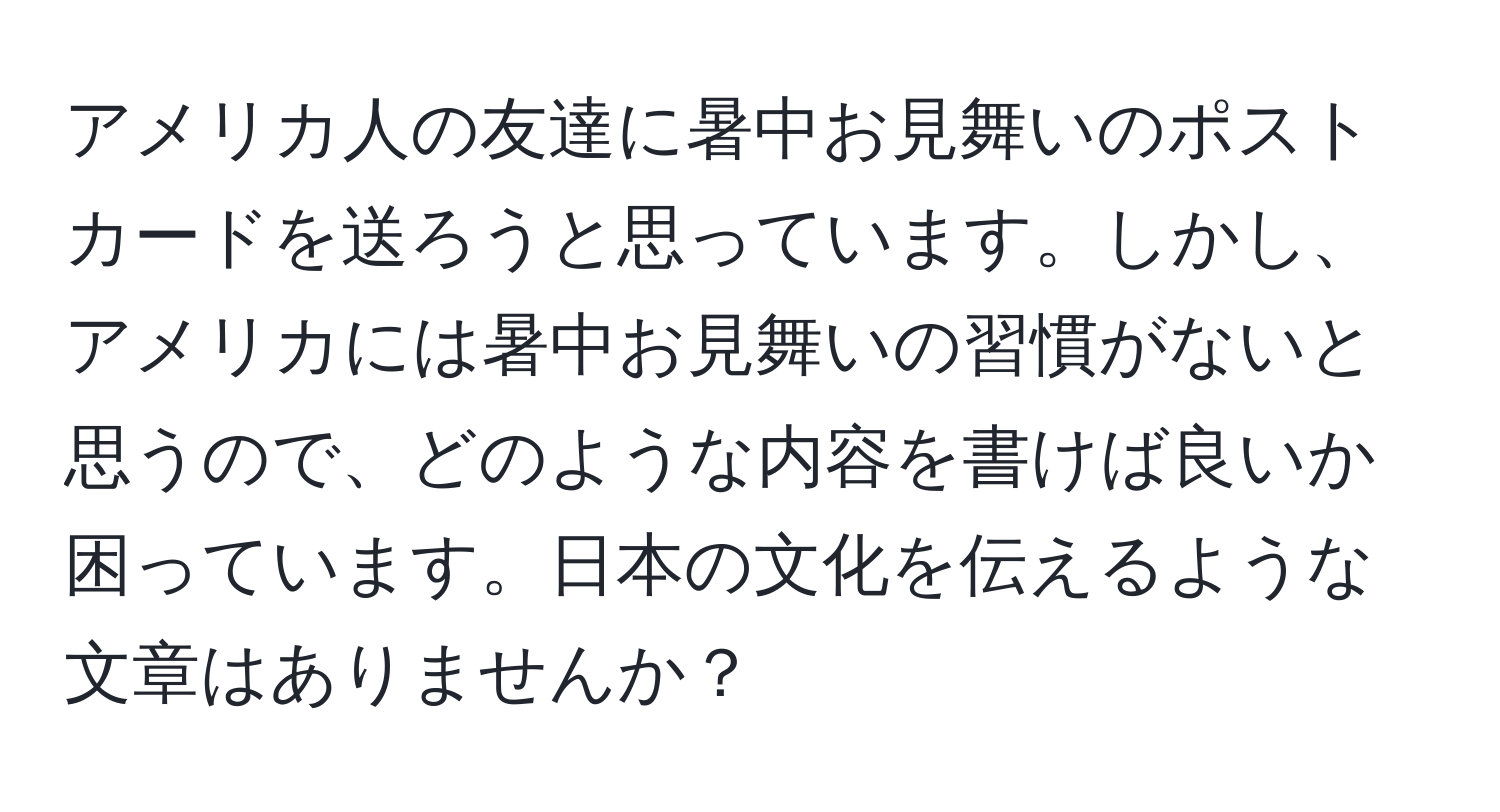 アメリカ人の友達に暑中お見舞いのポストカードを送ろうと思っています。しかし、アメリカには暑中お見舞いの習慣がないと思うので、どのような内容を書けば良いか困っています。日本の文化を伝えるような文章はありませんか？